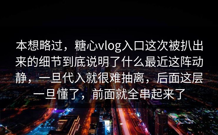 本想略过，糖心vlog入口这次被扒出来的细节到底说明了什么最近这阵动静，一旦代入就很难抽离，后面这层一旦懂了，前面就全串起来了