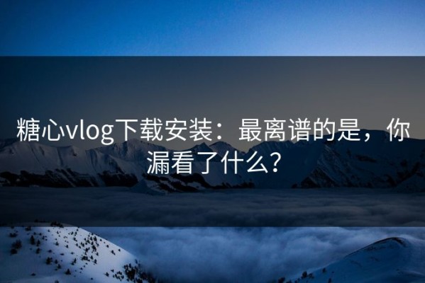 糖心vlog下载安装：最离谱的是，你漏看了什么？