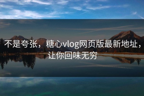 不是夸张，糖心vlog网页版最新地址，让你回味无穷
