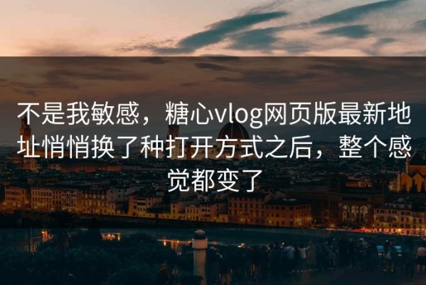 不是我敏感，糖心vlog网页版最新地址悄悄换了种打开方式之后，整个感觉都变了