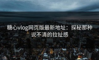 糖心vlog网页版最新地址：探秘那种说不清的拉扯感