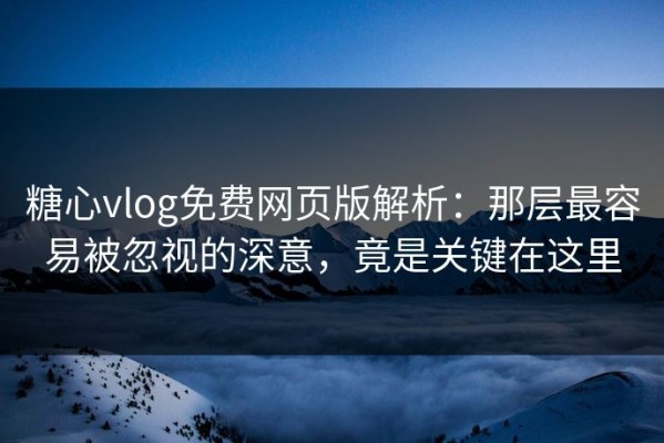 糖心vlog免费网页版解析：那层最容易被忽视的深意，竟是关键在这里