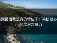 看到最后我是真的愣住了：揭秘糖心vlog的深层次魅力