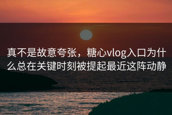 真不是故意夸张，糖心vlog入口为什么总在关键时刻被提起最近这阵动静