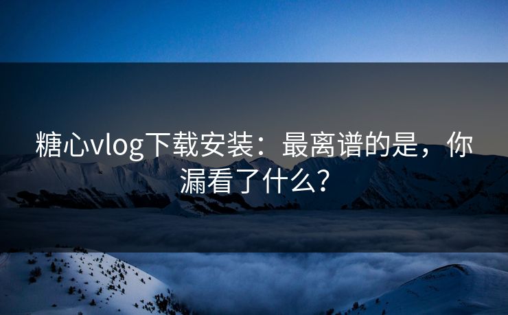 糖心vlog下载安装：最离谱的是，你漏看了什么？