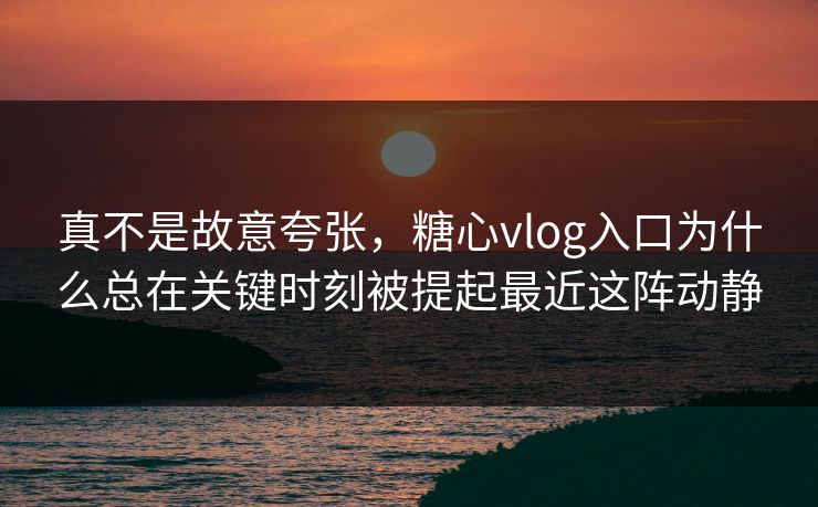 真不是故意夸张，糖心vlog入口为什么总在关键时刻被提起最近这阵动静