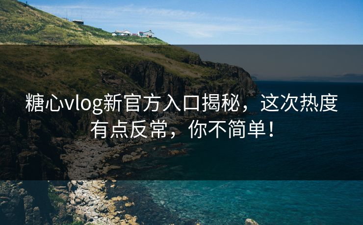 糖心vlog新官方入口揭秘，这次热度有点反常，你不简单！