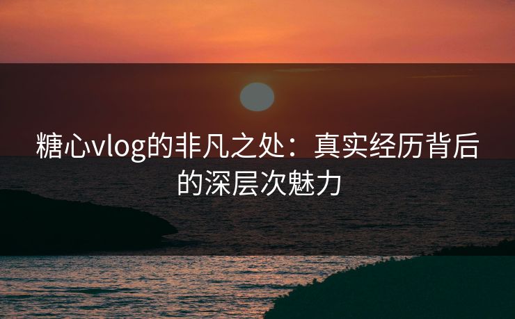 糖心vlog的非凡之处：真实经历背后的深层次魅力