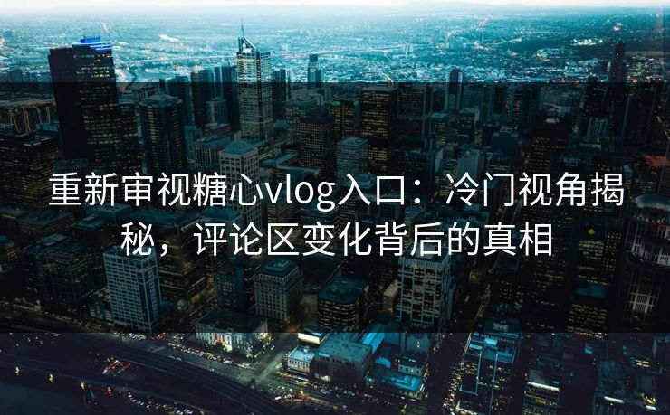 重新审视糖心vlog入口：冷门视角揭秘，评论区变化背后的真相